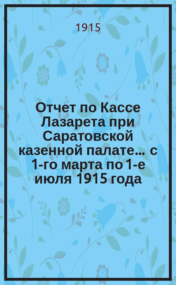 Отчет по Кассе Лазарета при Саратовской казенной палате... ... с 1-го марта по 1-е июля 1915 года