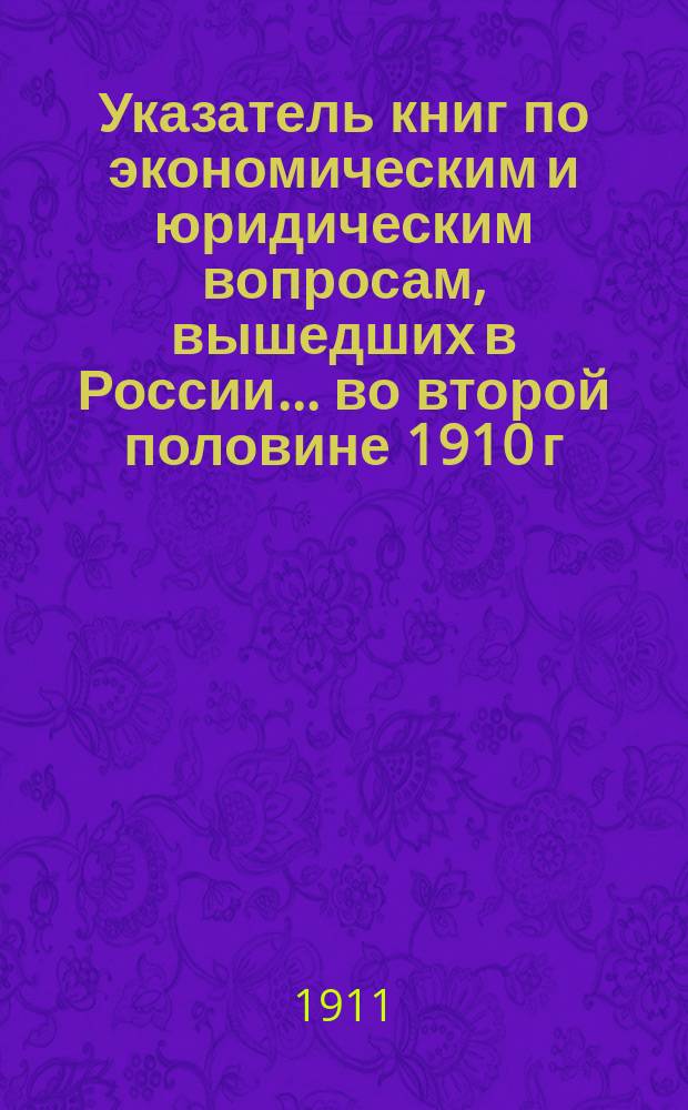 Указатель книг по экономическим и юридическим вопросам, вышедших в России... ... во второй половине 1910 г.