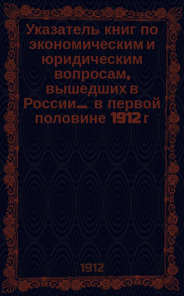Указатель книг по экономическим и юридическим вопросам, вышедших в России... ... в первой половине 1912 г.
