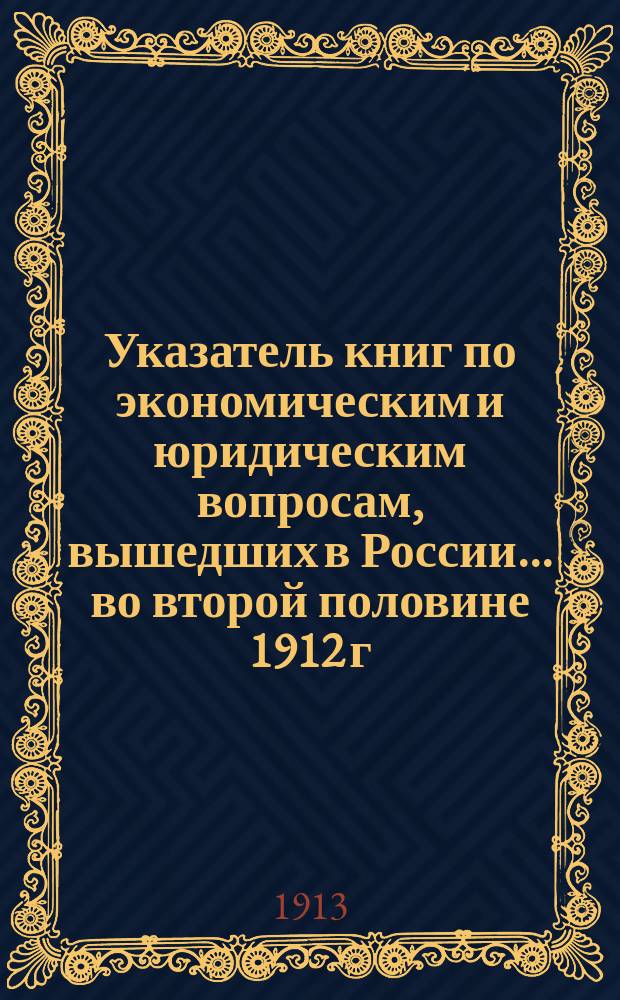 Указатель книг по экономическим и юридическим вопросам, вышедших в России... ... во второй половине 1912 г.