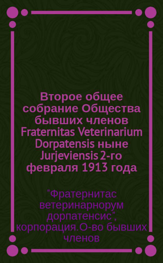 Второе общее собрание Общества бывших членов Fraternitas Veterinarium Dorpatensis ныне Jurjeviensis 2-го февраля 1913 года... в помещении корпорации : Протокол