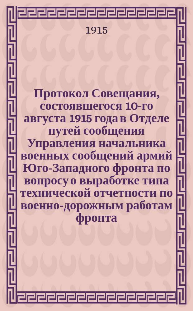 Протокол Совещания, состоявшегося 10-го августа 1915 года в Отделе путей сообщения Управления начальника военных сообщений армий Юго-Западного фронта по вопросу о выработке типа технической отчетности по военно-дорожным работам фронта