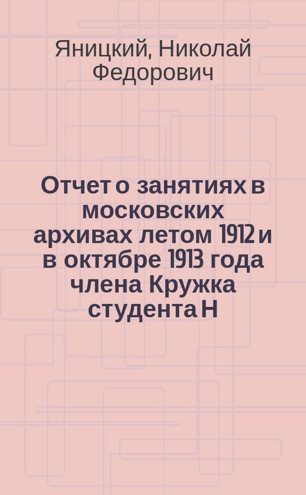 Отчет о занятиях в московских архивах летом 1912 и в октябре 1913 года члена Кружка студента Н.Ф. Яницкого : Чит. в заседании Историко-этногр. кружка при Ун-те св. Владимира 7 ноября 1913 г