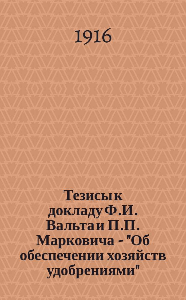 Тезисы к докладу Ф.И. Вальта и П.П. Марковича - "Об обеспечении хозяйств удобрениями" : (IV Общему собранию Всерос. сел.-хоз. палаты в феврале 1916 г.)