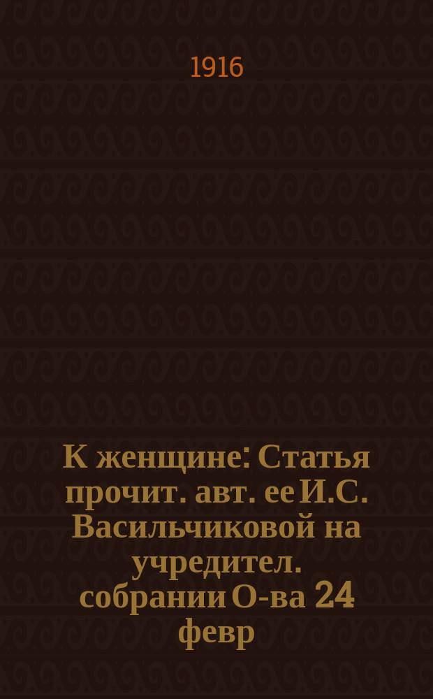 К женщине : Статья прочит. авт. ее И.С. Васильчиковой на учредител. собрании О-ва 24 февр. 1916 г.. Пора опомниться ! : [Воззвание к женщинам]. [Устав Общества