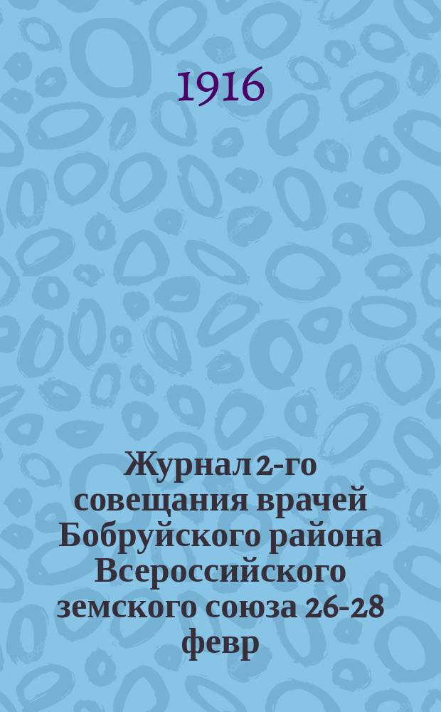 Журнал 2-го совещания врачей Бобруйского района Всероссийского земского союза 26-28 февр. 1916 г. : С прил. отчетов