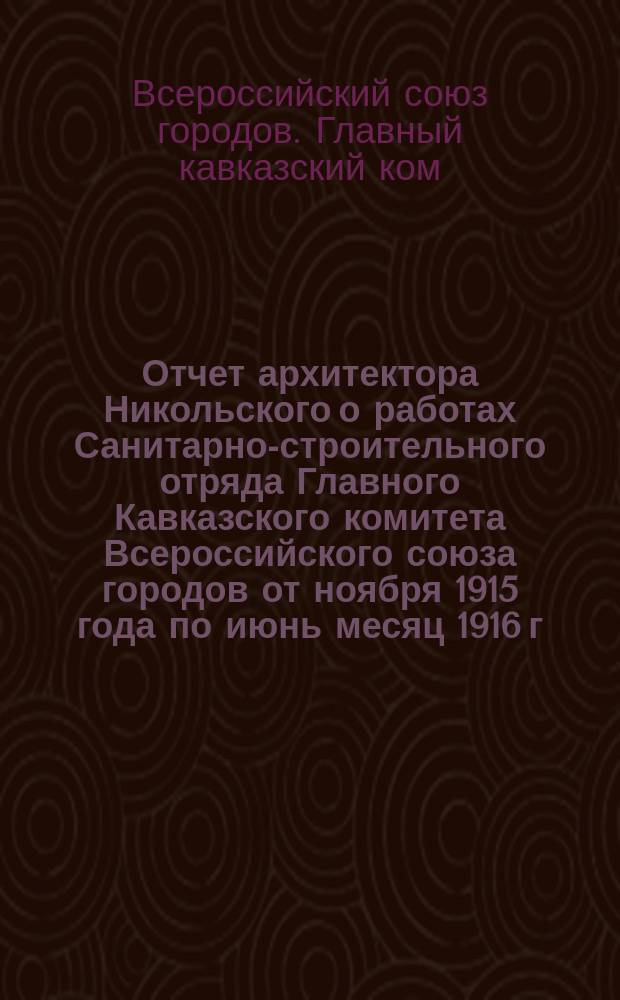 Отчет архитектора Никольского о работах Санитарно-строительного отряда Главного Кавказского комитета Всероссийского союза городов от ноября 1915 года по июнь месяц 1916 г.