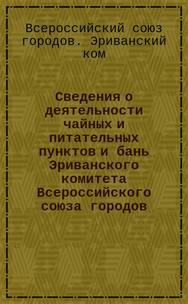 Сведения о деятельности чайных и питательных пунктов и бань Эриванского комитета Всероссийского союза городов : Доложены в плен. заседании Гл. Кавказского ком. Всерос. союза городов 4/VI 16 г