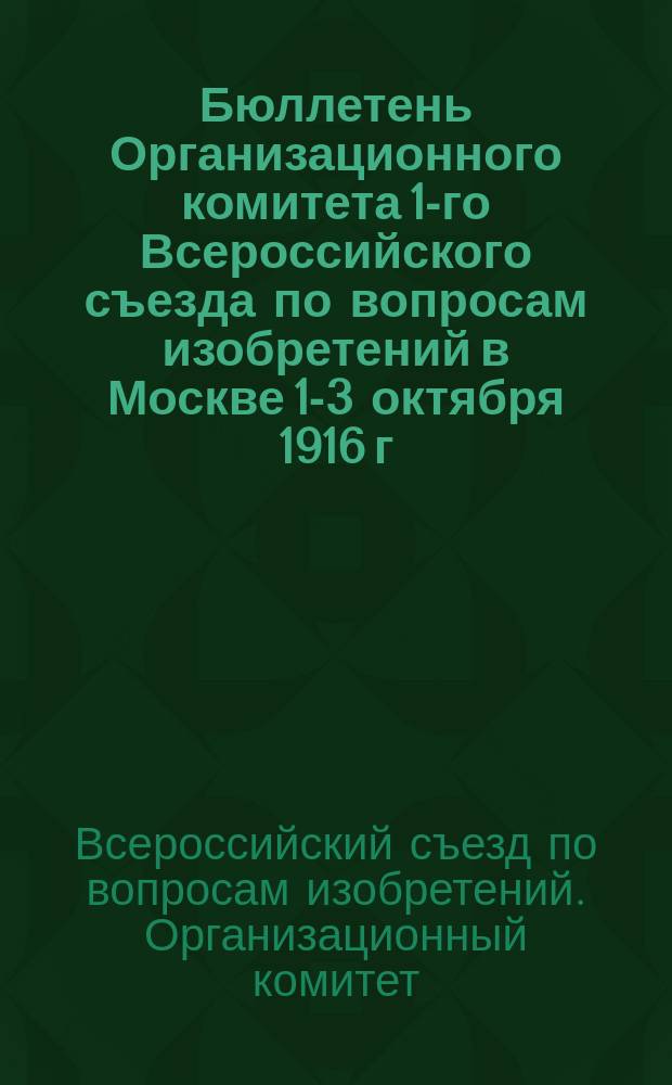 Бюллетень Организационного комитета 1-го Всероссийского съезда по вопросам изобретений в Москве 1-3 октября 1916 г. : № 1