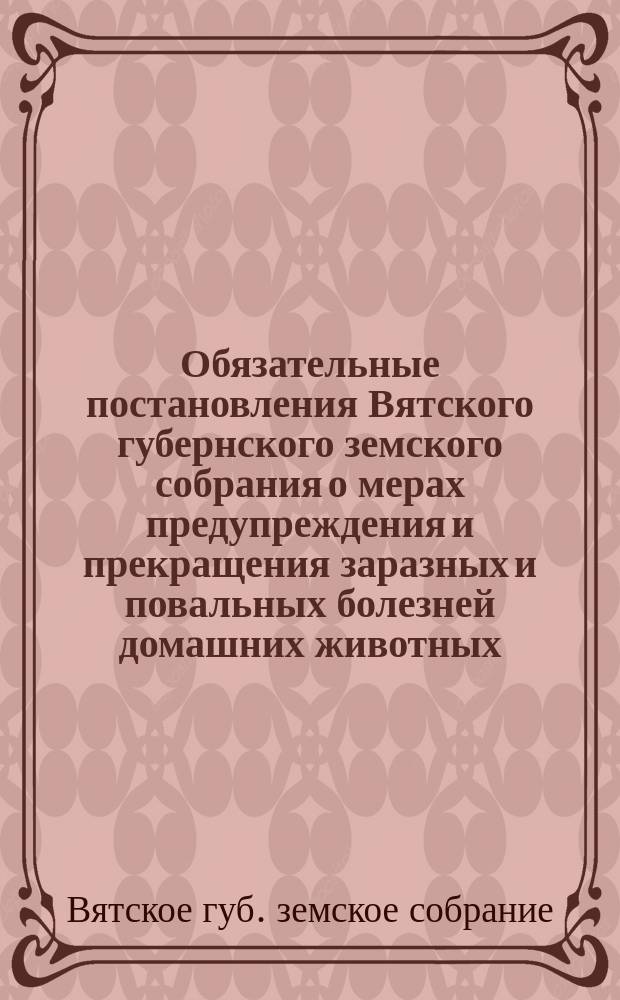 Обязательные постановления Вятского губернского земского собрания о мерах предупреждения и прекращения заразных и повальных болезней домашних животных