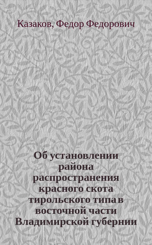 Об установлении района распространения красного скота тирольского типа в восточной части Владимирской губернии : Доклад Экон. сов. Владимир. губ. земства губ. агр. Ф.Ф. Казакова и губ. зоотехника Н.Н. Беляева
