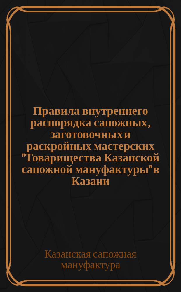 Правила внутреннего распорядка сапожных, заготовочных и раскройных мастерских "Товарищества Казанской сапожной мануфактуры" в Казани