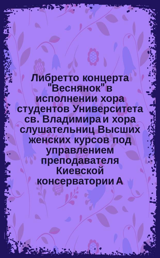 Либретто концерта "Веснянок" в исполнении хора студентов Университета св. Владимира и хора слушательниц Высших женских курсов под управлением преподавателя Киевской консерватории А.А. Кошица