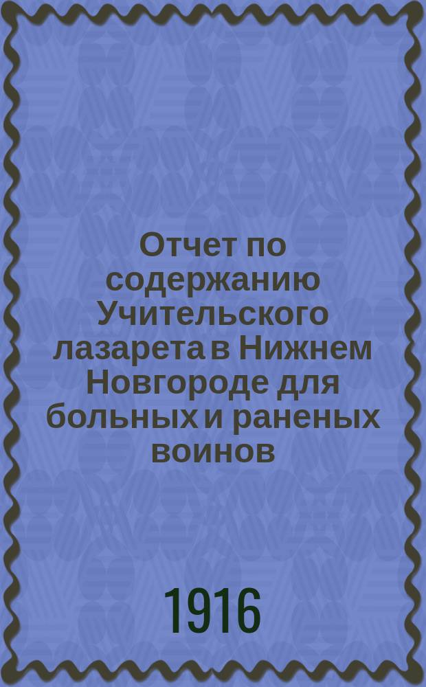 Отчет по содержанию Учительского лазарета в Нижнем Новгороде для больных и раненых воинов... ... 20 ноября 1914 г. - 1 янв. 1916 г.
