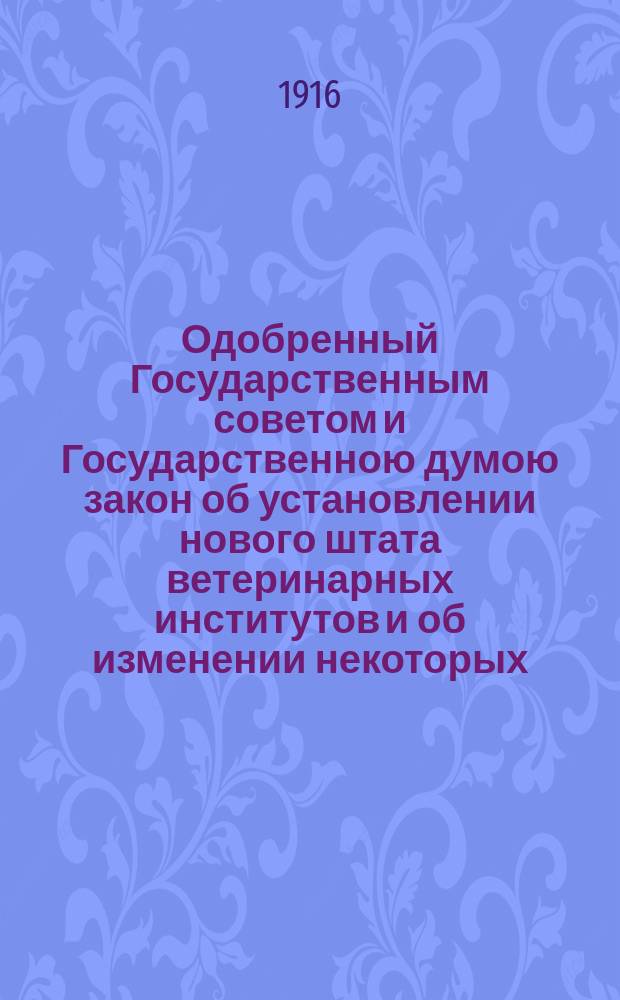 Одобренный Государственным советом и Государственною думою закон об установлении нового штата ветеринарных институтов и об изменении некоторых, касающихся сих институтов, постановлений : Высочайше утв. 3 июля 1916 г.