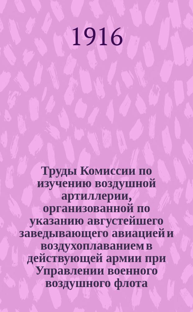 ... Труды Комиссии по изучению воздушной артиллерии, организованной по указанию августейшего заведывающего авиацией и воздухоплаванием в действующей армии при Управлении военного воздушного флота : Вып. 1-