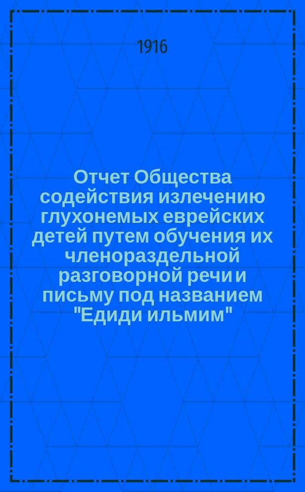 Отчет Общества содействия излечению глухонемых еврейских детей путем обучения их членораздельной разговорной речи и письму под названием "Едиди ильмим" (Друзья немых) в г. Одессе... ... за 1913,1914 и 1915 гг.