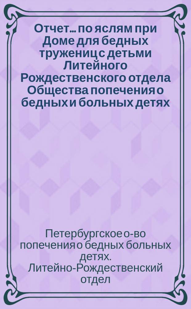 Отчет... по яслям при Доме для бедных тружениц с детьми Литейного Рождественского отдела Общества попечения о бедных и больных детях