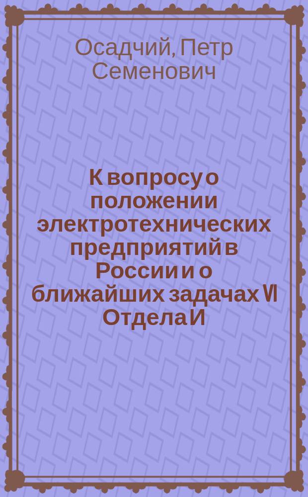 К вопросу о положении электротехнических предприятий в России и о ближайших задачах VI Отдела И.Р.Т.О. : Доклад, прочит. пред. VI Отд. И.Р.Т.О. проф. П.С. Осадчим в заседании 11 дек. 1915 г
