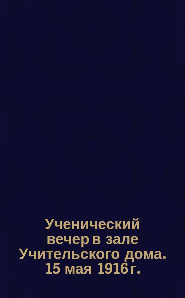 Ученический вечер в зале Учительского дома. 15 мая 1916 г. : Программа