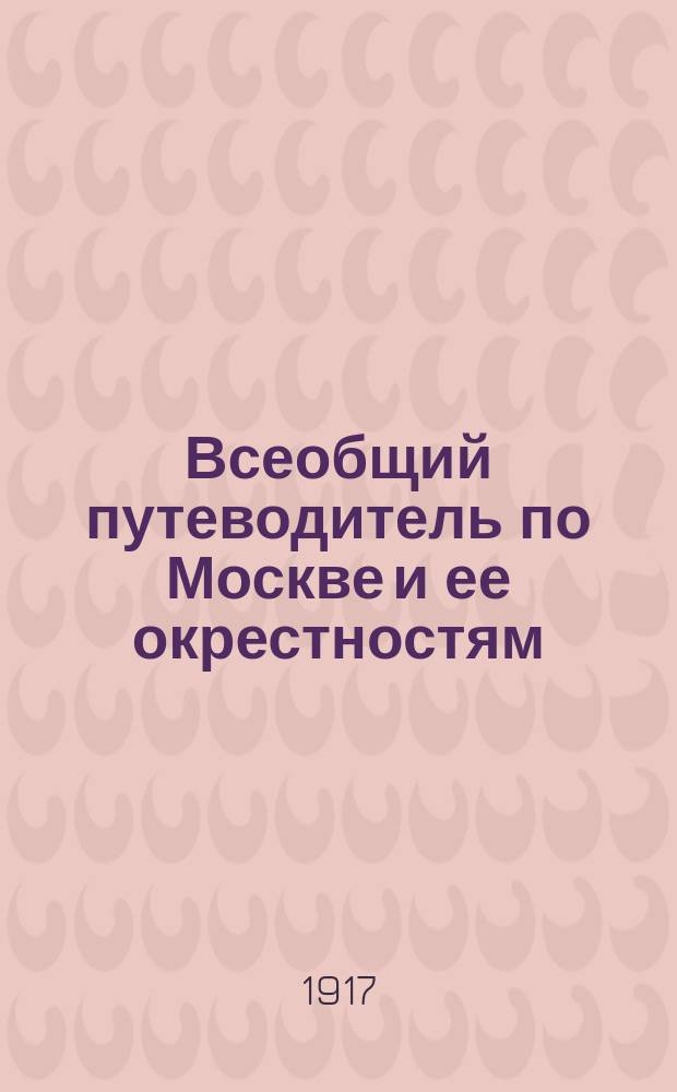 Всеобщий путеводитель по Москве и ее окрестностям : С прил. плана Москвы, окрестностей, электрич. трамваев и театров