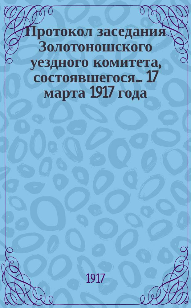 Протокол заседания Золотоношского уездного комитета, состоявшегося... ... 17 марта 1917 года