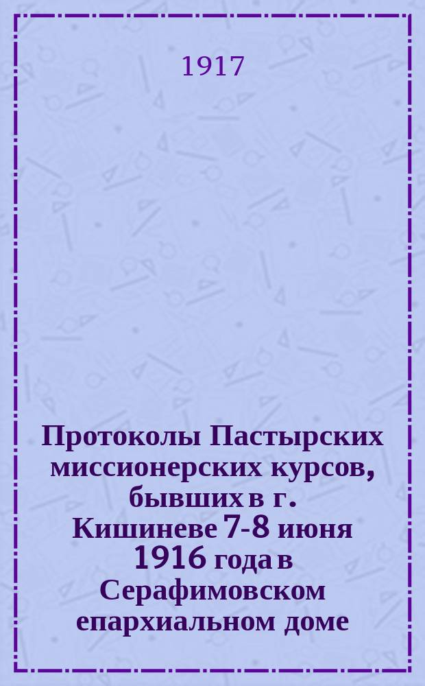 ... Протоколы Пастырских миссионерских курсов, бывших в г. Кишиневе 7-8 июня 1916 года в Серафимовском епархиальном доме