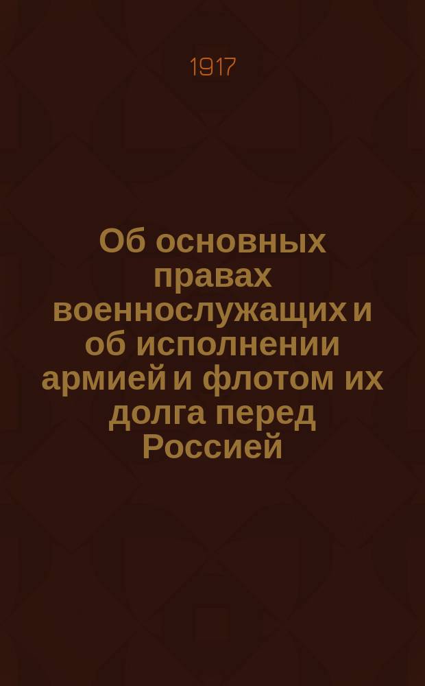 Об основных правах военнослужащих и об исполнении армией и флотом их долга перед Россией : Приказ Моск. воен. окр. Москва, 18-го мая 1917 г