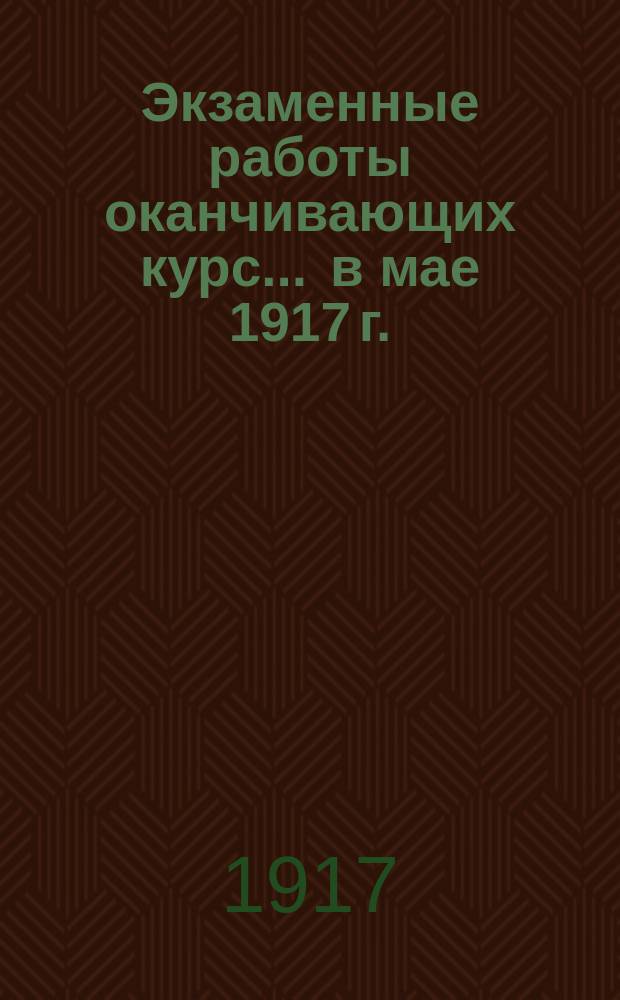 Экзаменные работы оканчивающих курс... ... в мае 1917 г.