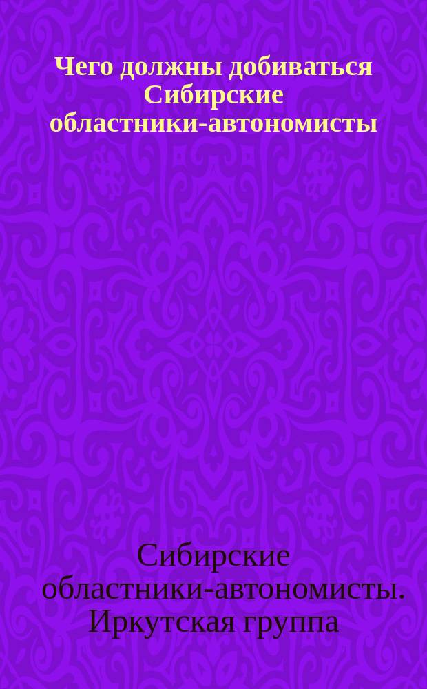 Чего должны добиваться Сибирские областники-автономисты : (Постановление Иркут. группы Сиб. областников-автономистов, принятое в заседании 15 июля с. г.)