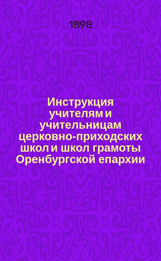 Инструкция учителям и учительницам церковно-приходских школ и школ грамоты Оренбургской епархии : (Сост. на Съезде уезд. наблюдателей в сентябре ... 1897 г.)
