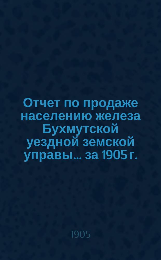 Отчет по продаже населению железа Бухмутской уездной земской управы... ... за 1905 г.