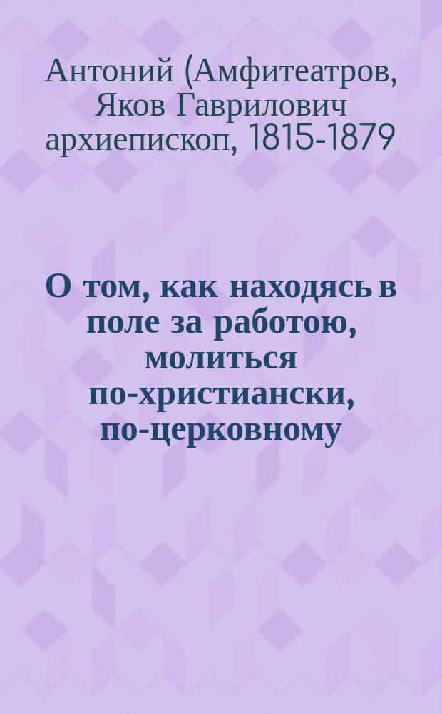 О том, как находясь в поле за работою, молиться по-христиански, по-церковному : Сост. по кн.: Беседы сел. священника с прихожанами. Антония