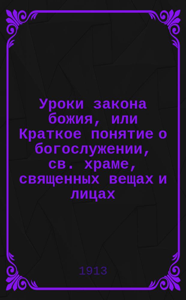 Уроки закона божия, или Краткое понятие о богослужении, св. храме, священных вещах и лицах : Сост. законоучитель Белынич. двуклассной церковно-приходской школы, иером. Василий