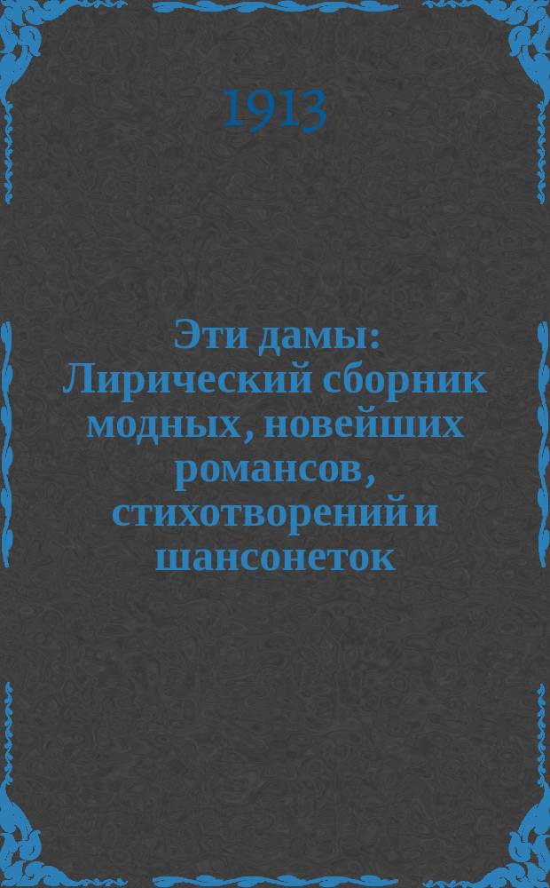 Эти дамы : Лирический сборник модных, новейших романсов, стихотворений и шансонеток : Репертуар, исполняемый на сцене