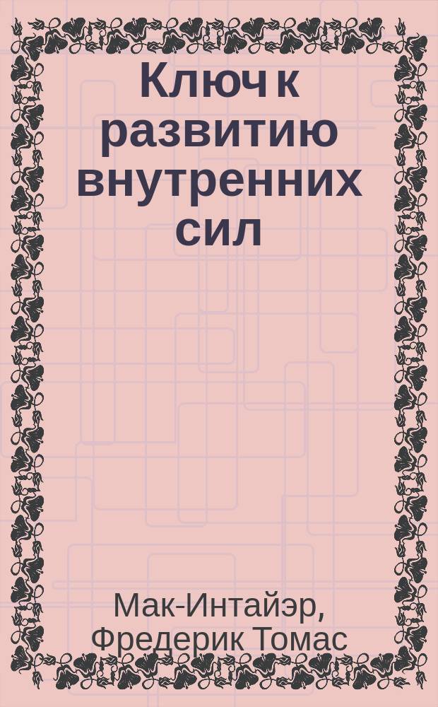 Ключ к развитию внутренних сил : Дверь, открывающая путь к успеху. Основа большой силы и успеха. Могущественный тайный метод личного влияния и лечения д-ра Макинтайр : Рекламное изд.