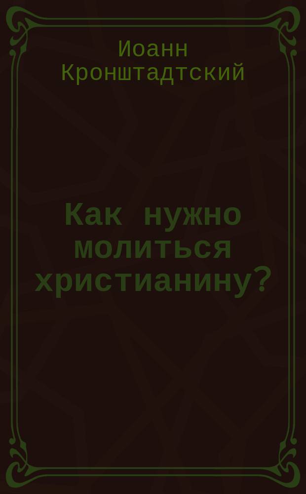 Как нужно молиться христианину? : (Наставления о молитве о. Иоанна Кронштадтского)