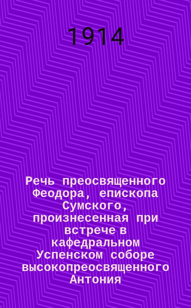 Речь преосвященного Феодора, епископа Сумского, произнесенная при встрече в кафедральном Успенском соборе высокопреосвященного Антония, архиепископа Харьковского и Ахтырского. 31 мая 1914 г.