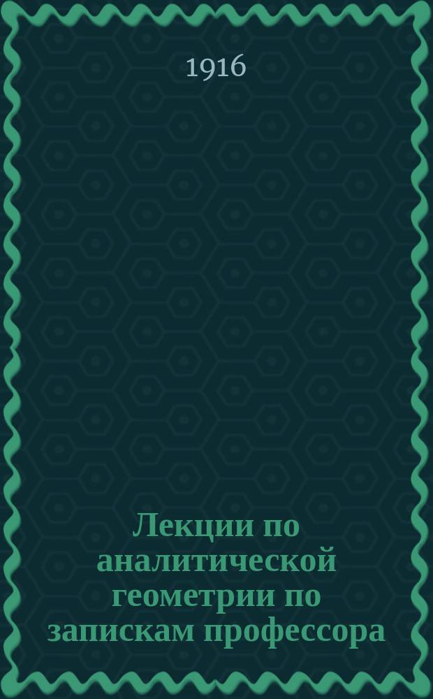 Лекции по аналитической геометрии по запискам профессора : Курс, чит. студ. мат. 1-го курса Варш. ун-та 1915-1916 году