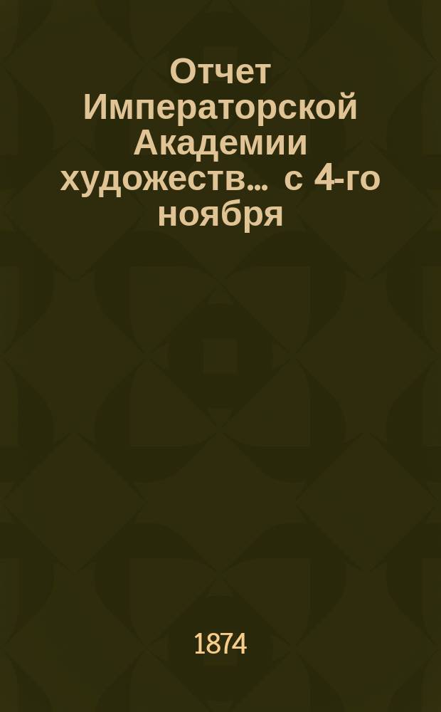 Отчет Императорской Академии художеств... ... с 4-го ноября : ... с 4-го ноября 1872 по 4-е ноября 1873 г.
