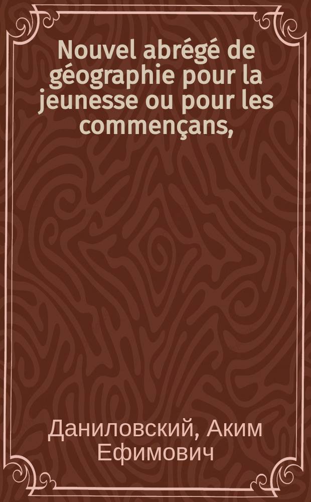 Nouvel abrégé de géographie pour la jeunesse ou pour les commençans, = Новая сокращенная география для юношества или для начинающих оной учиться. : rédigé conformement aux cartes géographiques faites pour les ecoles normales de l'Empire de toutes les Russies : Сочиненная сходственно с географическими картами изданными для открытных училищ Российскаго государства