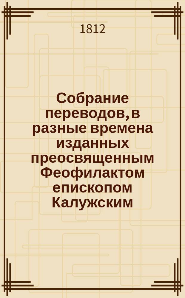 Собрание переводов, в разные времена изданных преосвященным Феофилактом епископом Калужским, что ныне синодальный член и архиепископ Рязанский : Т. 1-4. Т. 3 : [Начала против безверия. Рассуждение, в котором доказывается достоверность книг евангельских и истина свидетельства апостолов : Переведено с греческой рукописи преосвященнейшего Евгения, ордена св. Александра Невского кавалера, прежде бывшего архиепископа Славенского и Херсонского. Различные мысли о богослужении и нравоучении]
