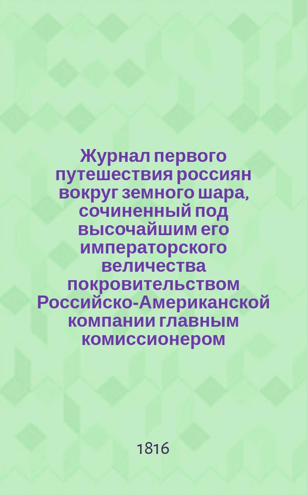 Журнал первого путешествия россиян вокруг земного шара, сочиненный под высочайшим его императорского величества покровительством Российско-Американской компании главным комиссионером, московским купцом Федором Шемелиным : Ч. 1-2