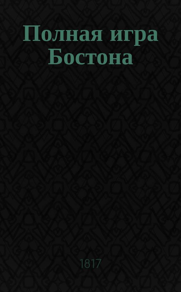 Полная игра Бостона : Три-Бостон и Бостон - Вистом дополненное : С приложением таблиц, по скольку платится в каждой игре за выигранные леве или взятки