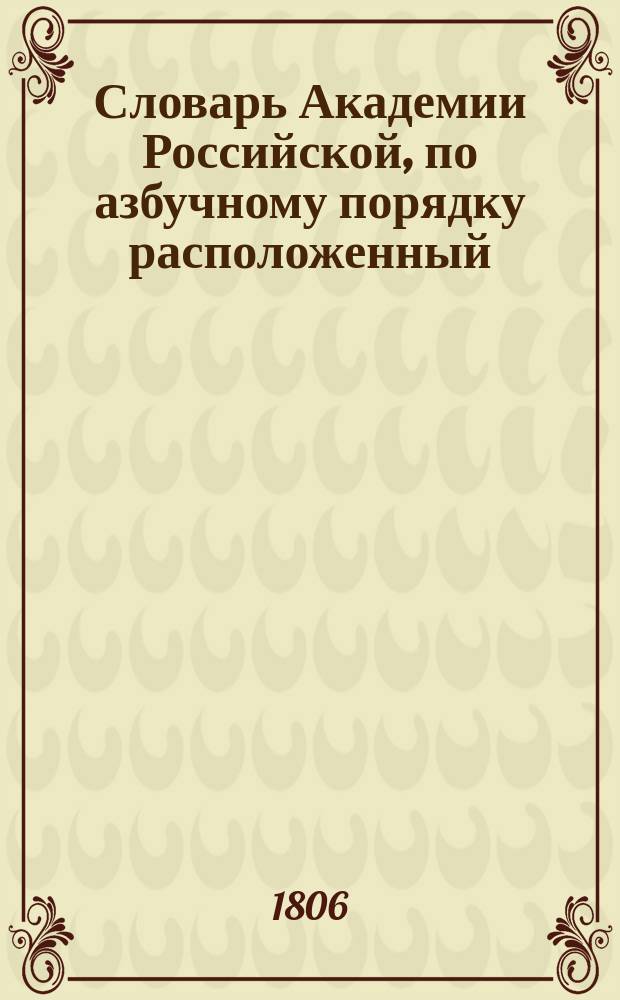 Словарь Академии Российской, по азбучному порядку расположенный : Ч. 1-6. Ч. 1 : А - Д