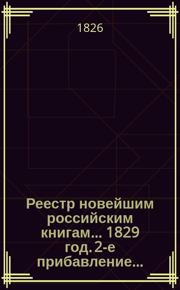 Реестр новейшим российским книгам... 1829 год. 2-е прибавление... : 2-е прибавление