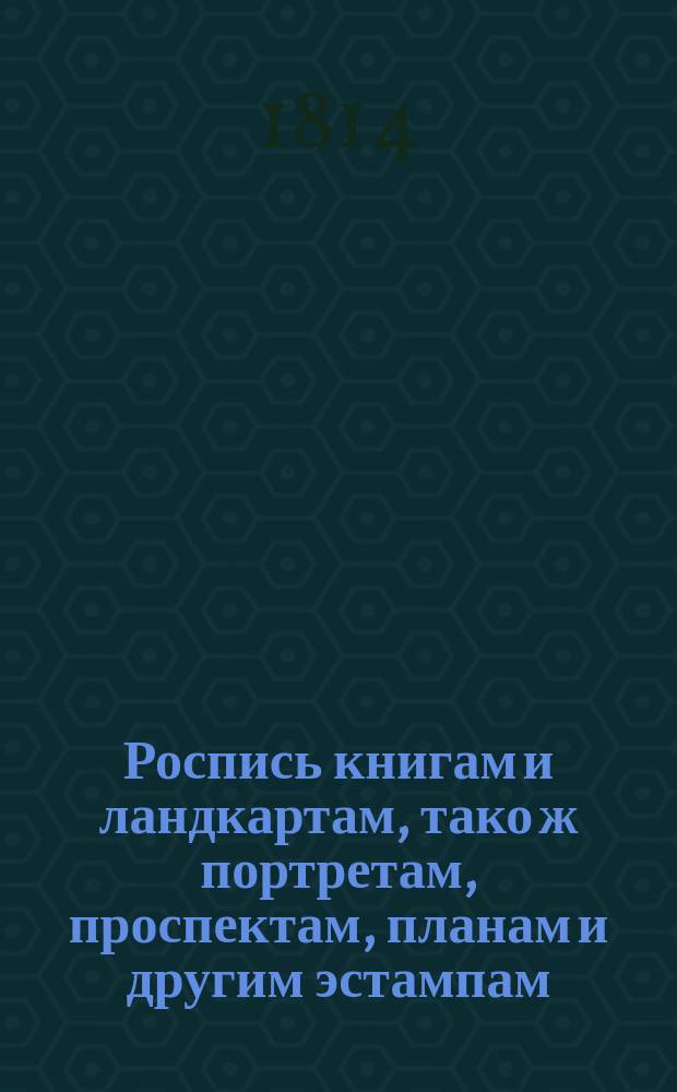 Роспись книгам и ландкартам, тако ж портретам, проспектам, планам и другим эстампам, а равно барометрам, термометрам, которые в Книжной лавке Императорской Академии наук продаются с показанием цены