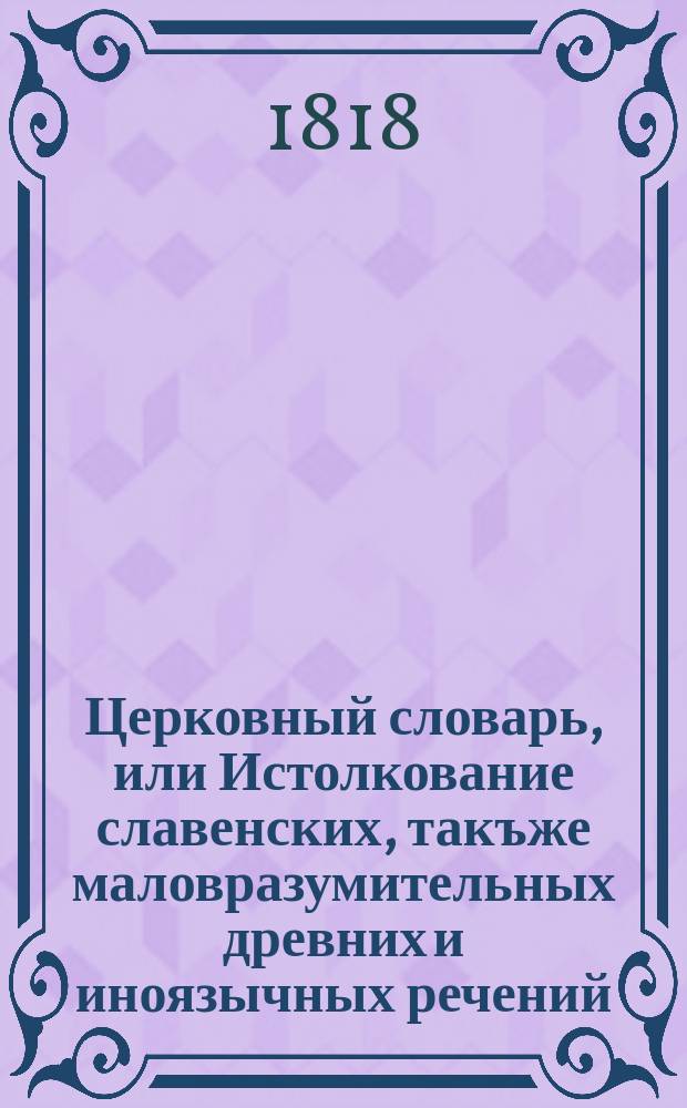 Церковный словарь, или Истолкование славенских, такъже маловразумительных древних и иноязычных речений, положенных без перевода в Священном писании, и содержащихся в других церковных и духовных книгах : С присовокуплением некоторых церковных ирмосов, в российском переводе изъясненных и в стихи преложенных, и степенных перваго гласа. Ч. 3 : М - П
