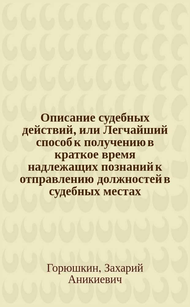 Описание судебных действий, или Легчайший способ к получению в краткое время надлежащих познаний к отправлению должностей в судебных местах, особливо тем, которые, не имея случая упражняться в отечественных законах, употреблены будут в гражданскую службу.