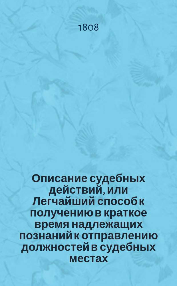 Описание судебных действий, или Легчайший способ к получению в краткое время надлежащих познаний к отправлению должностей в судебных местах, особливо тем, которые, не имея случая упражняться в отечественных законах, употреблены будут в гражданскую службу. Ч. 2